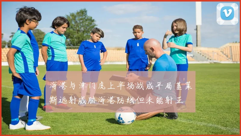 海港与津门虎上半场战成平局基莱斯远射威胁海港防线但未能射正