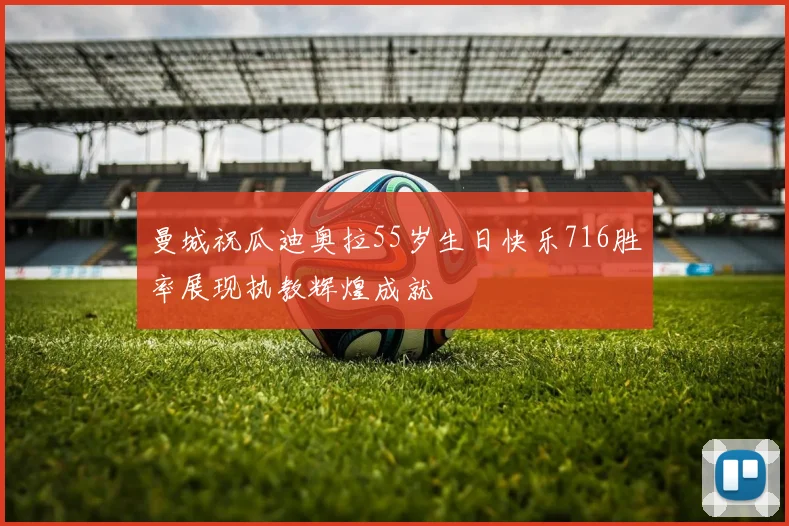 曼城祝瓜迪奥拉55岁生日快乐716胜率展现执教辉煌成就