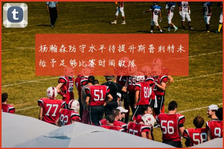 杨瀚森防守水平待提升斯普利特未给予足够比赛时间锻炼