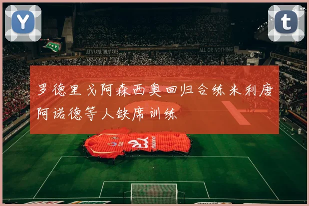 罗德里戈阿森西奥回归合练米利唐阿诺德等人缺席训练