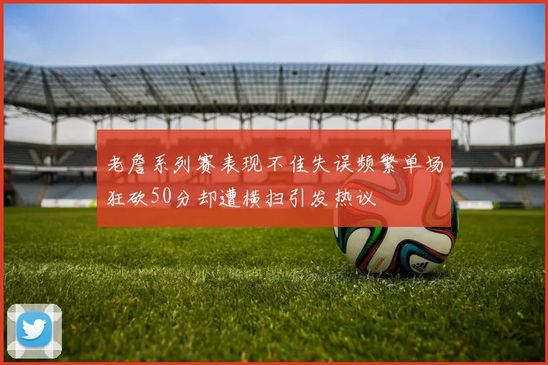 老詹系列赛表现不佳失误频繁单场狂砍50分却遭横扫引发热议