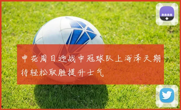 申花周日迎战中冠球队上海泽天期待轻松取胜提升士气