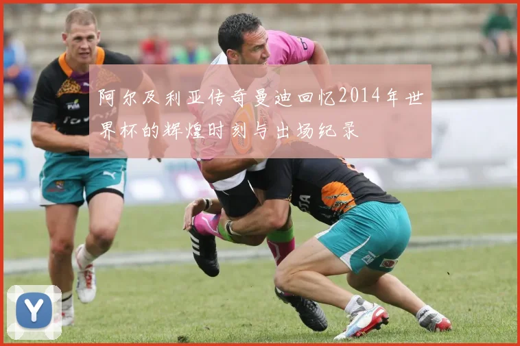 阿尔及利亚传奇曼迪回忆2014年世界杯的辉煌时刻与出场纪录