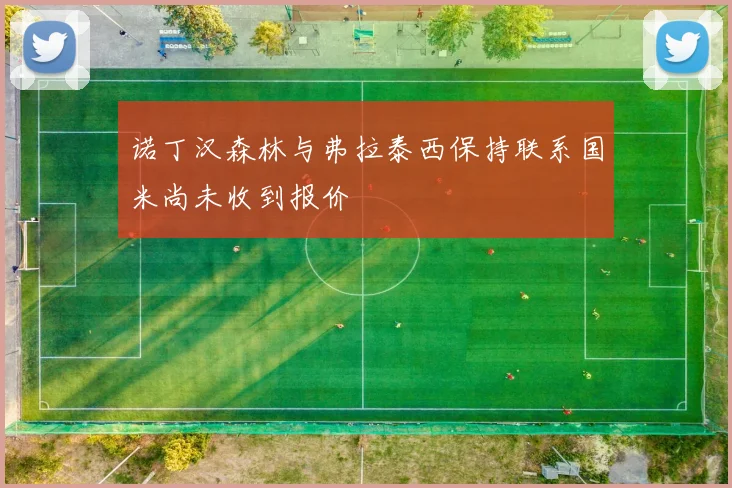 诺丁汉森林与弗拉泰西保持联系国米尚未收到报价