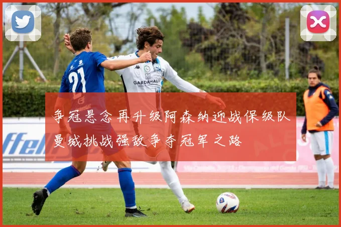 争冠悬念再升级阿森纳迎战保级队曼城挑战强敌争夺冠军之路