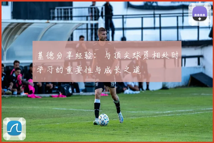 基德分享经验：与顶尖球员相处时学习的重要性与成长之道