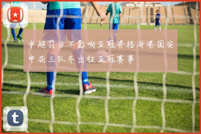 中超罚分不影响亚冠资格海港国安申花三队齐出征亚冠赛事