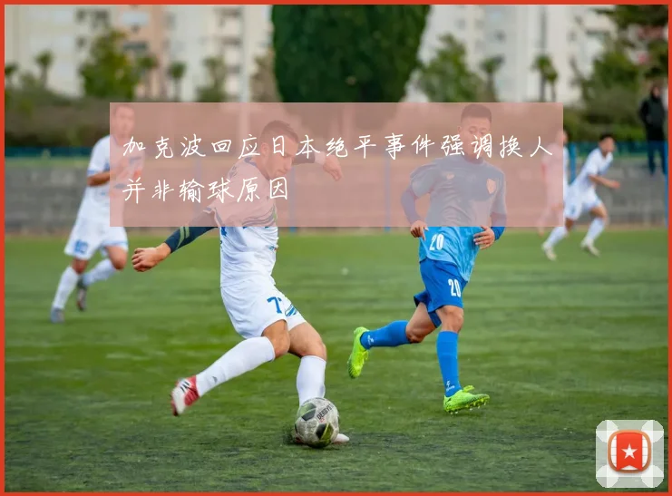 加克波回应日本绝平事件强调换人并非输球原因