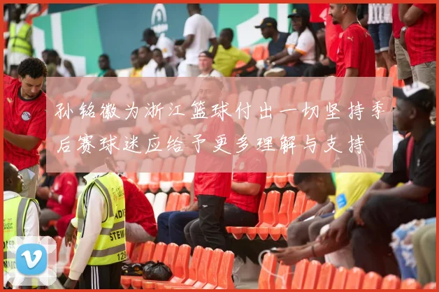 孙铭徽为浙江篮球付出一切坚持季后赛球迷应给予更多理解与支持