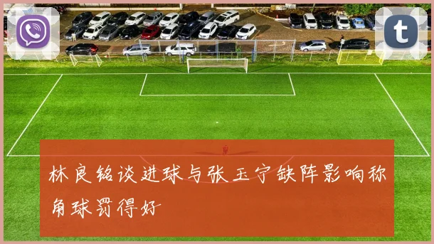 林良铭谈进球与张玉宁缺阵影响称角球罚得好