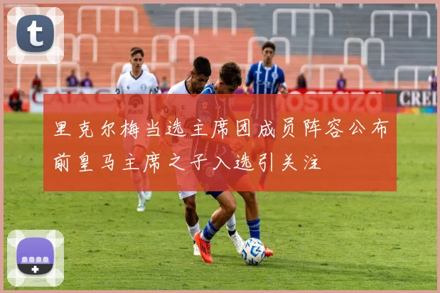 里克尔梅当选主席团成员阵容公布前皇马主席之子入选引关注