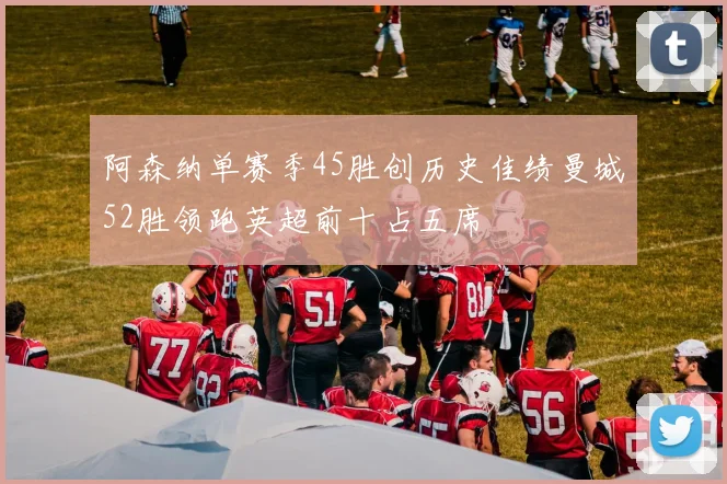 阿森纳单赛季45胜创历史佳绩曼城52胜领跑英超前十占五席