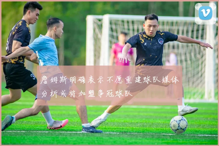 詹姆斯明确表示不愿重建球队媒体分析或将加盟争冠球队