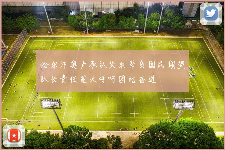 恰尔汗奥卢承认失利辜负国民期望队长责任重大呼吁团结奋进