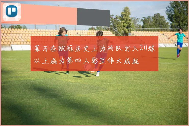 莱万在欧冠历史上为两队打入20球以上成为第四人彰显伟大成就