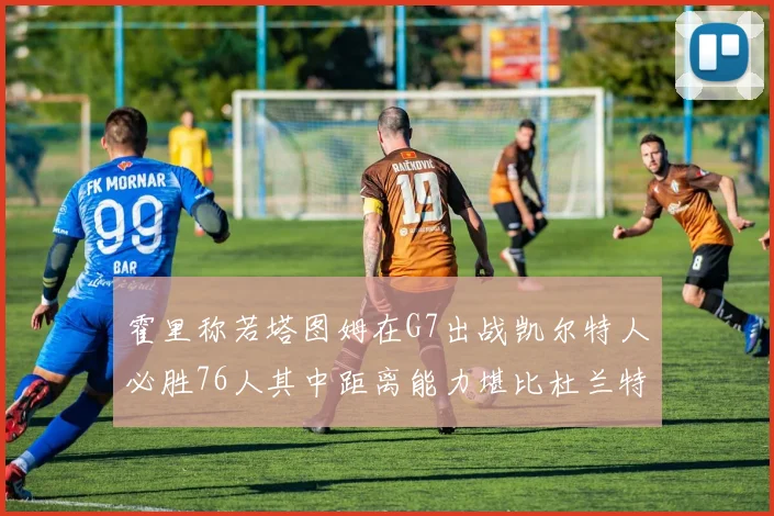 霍里称若塔图姆在G7出战凯尔特人必胜76人其中距离能力堪比杜兰特