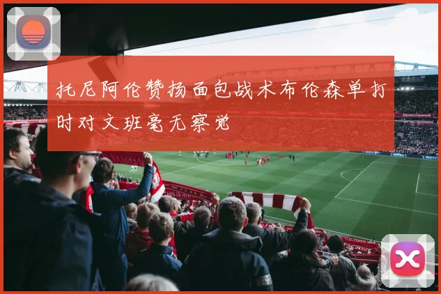 托尼阿伦赞扬面包战术布伦森单打时对文班毫无察觉