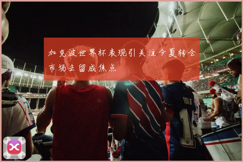 加克波世界杯表现引关注今夏转会市场去留成焦点