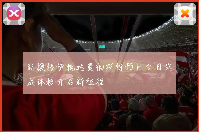 新援格伊抵达曼彻斯特预计今日完成体检开启新征程