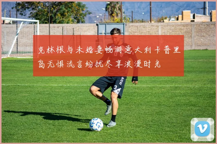 克林根与未婚妻畅游意大利卡普里岛无惧流言纷扰尽享浪漫时光
