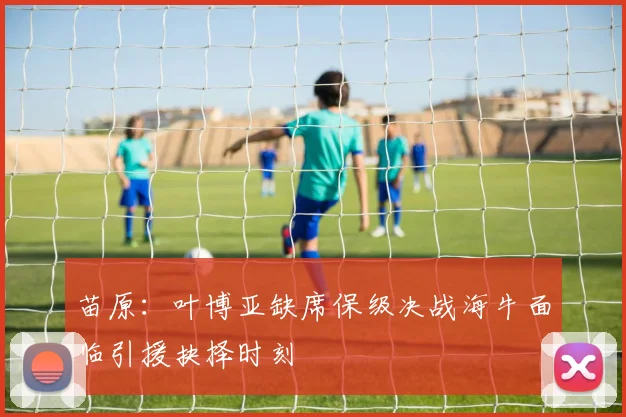 苗原：叶博亚缺席保级决战海牛面临引援抉择时刻