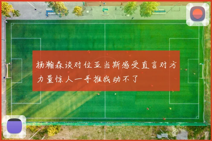 杨瀚森谈对位亚当斯感受直言对方力量惊人一手推我动不了